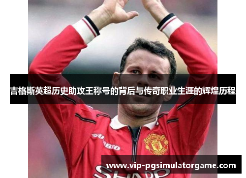 吉格斯英超历史助攻王称号的背后与传奇职业生涯的辉煌历程