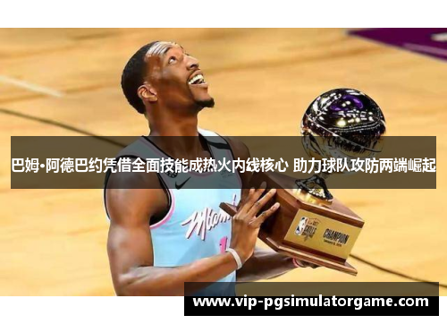 巴姆·阿德巴约凭借全面技能成热火内线核心 助力球队攻防两端崛起