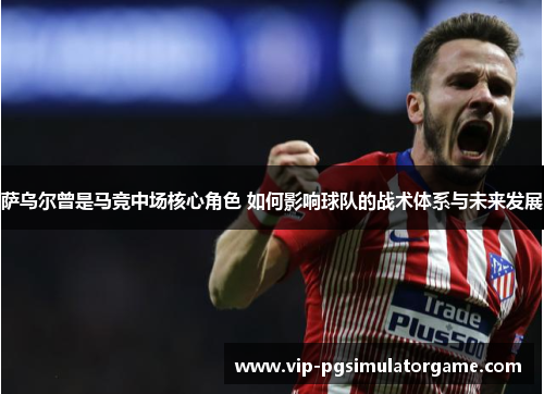 萨乌尔曾是马竞中场核心角色 如何影响球队的战术体系与未来发展