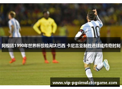 阿根廷1990年世界杯惊险淘汰巴西 卡尼吉亚制胜进球成传奇时刻