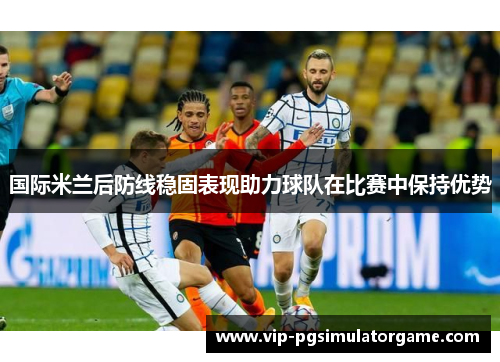 国际米兰后防线稳固表现助力球队在比赛中保持优势