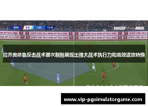 拉齐奥依靠反击战术屡次制胜展现出强大战术执行力和高效进攻转换