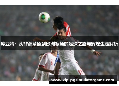 库亚特：从非洲草原到欧洲赛场的足球之路与辉煌生涯解析