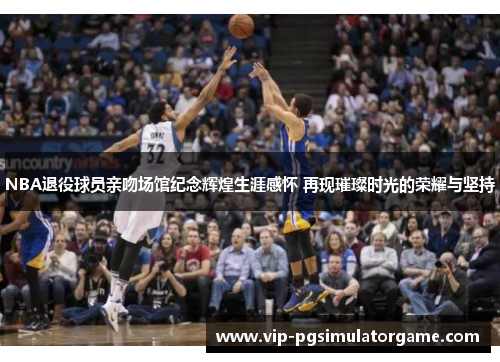 NBA退役球员亲吻场馆纪念辉煌生涯感怀 再现璀璨时光的荣耀与坚持
