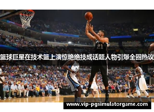 篮球巨星在技术篮上演惊艳绝技成话题人物引爆全圈热议