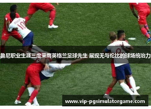 鲁尼职业生涯三度荣膺英格兰足球先生 展现无与伦比的球场统治力