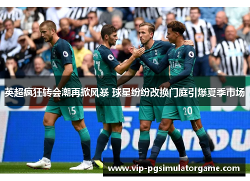 英超疯狂转会潮再掀风暴 球星纷纷改换门庭引爆夏季市场