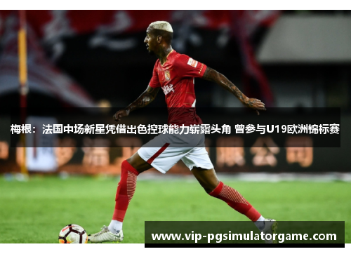 梅根：法国中场新星凭借出色控球能力崭露头角 曾参与U19欧洲锦标赛