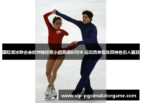国际滑冰联合会欧洲锦标赛小组赛精彩对决 运动员表现各具特色引人瞩目