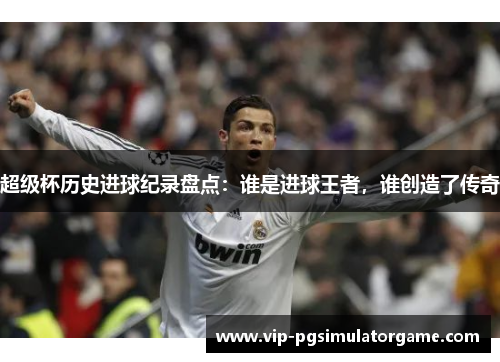 超级杯历史进球纪录盘点：谁是进球王者，谁创造了传奇