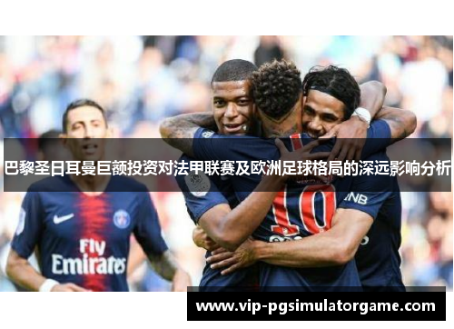 巴黎圣日耳曼巨额投资对法甲联赛及欧洲足球格局的深远影响分析