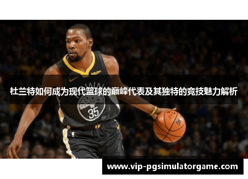 杜兰特如何成为现代篮球的巅峰代表及其独特的竞技魅力解析