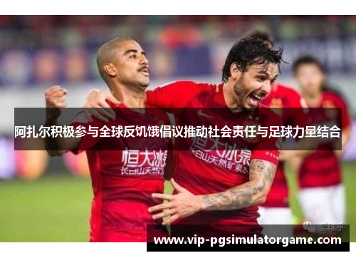 阿扎尔积极参与全球反饥饿倡议推动社会责任与足球力量结合