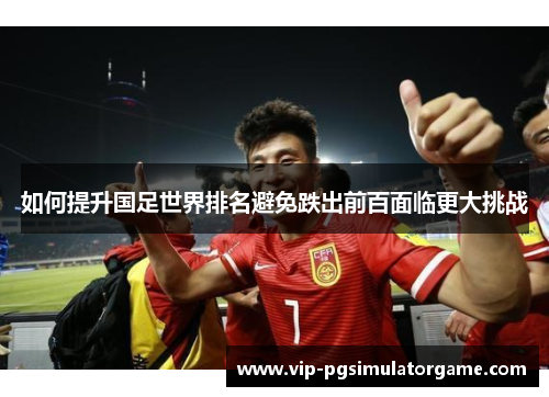 如何提升国足世界排名避免跌出前百面临更大挑战