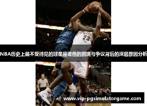 NBA历史上最不受待见的球星是谁他的困境与争议背后的深层原因分析
