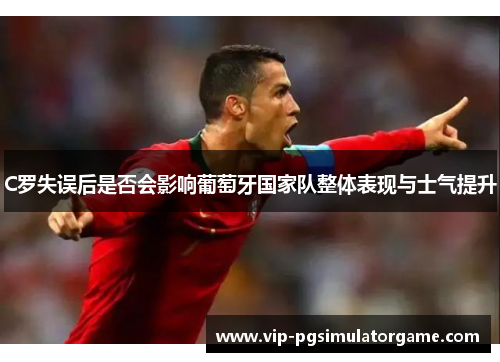 C罗失误后是否会影响葡萄牙国家队整体表现与士气提升