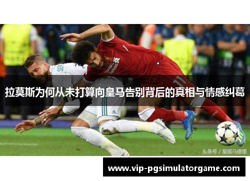 拉莫斯为何从未打算向皇马告别背后的真相与情感纠葛