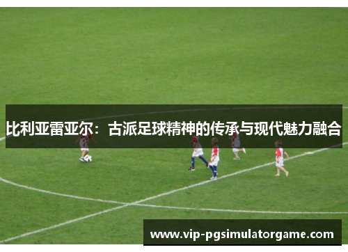 比利亚雷亚尔：古派足球精神的传承与现代魅力融合